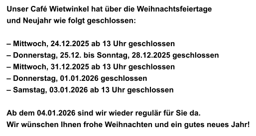 Unser Café Wietwinkel hat über die Weihnachtsfeiertage  und Neujahr wie folgt geschlossen:  – Mittwoch, 24.12.2025 ab 13 Uhr geschlossen – Donnerstag, 25.12. bis Sonntag, 28.12.2025 geschlossen – Mittwoch, 31.12.2025 ab 13 Uhr geschlossen – Donnerstag, 01.01.2026 geschlossen – Samstag, 03.01.2026 ab 13 Uhr geschlossen  Ab dem 04.01.2026 sind wir wieder regulär für Sie da. Wir wünschen Ihnen frohe Weihnachten und ein gutes neues Jahr!